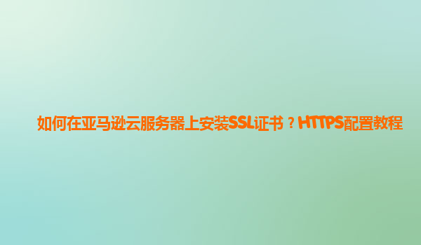 如何在亚马逊云服务器上安装SSL证书？HTTPS配置教程
