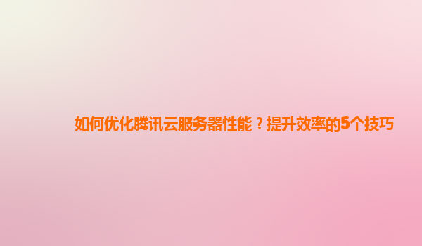 如何优化腾讯云服务器性能？提升效率的5个技巧