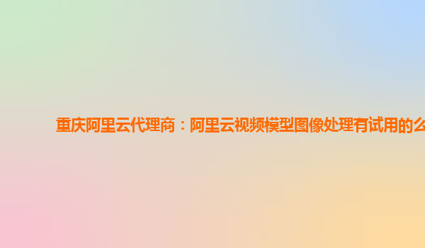 重庆阿里云代理商：阿里云视频模型图像处理有试用的么