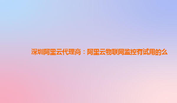 深圳阿里云代理商：阿里云物联网监控有试用的么