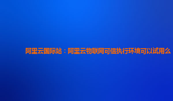 阿里云国际站：阿里云物联网可信执行环境可以试用么