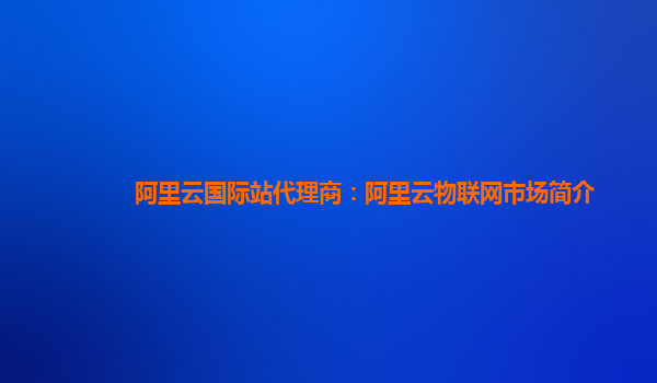阿里云国际站代理商：阿里云物联网市场简介