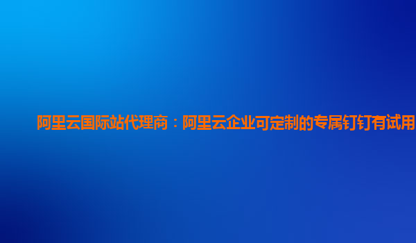 阿里云国际站代理商：阿里云企业可定制的专属钉钉有试用的么
