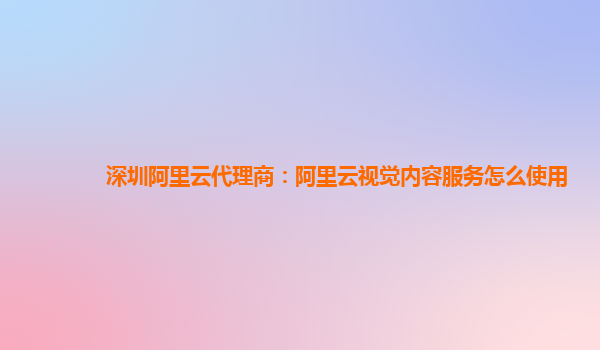 深圳阿里云代理商：阿里云视觉内容服务怎么使用