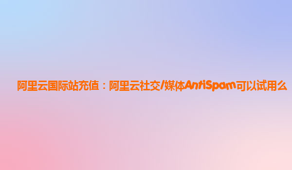 阿里云国际站充值：阿里云社交/媒体AntiSpam可以试用么