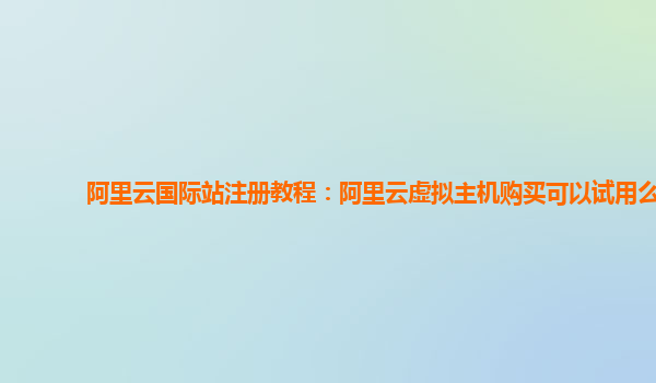 阿里云国际站注册教程：阿里云虚拟主机购买可以试用么