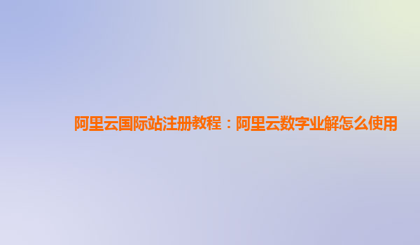 阿里云国际站注册教程：阿里云数字业解怎么使用