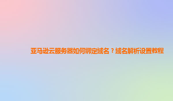 亚马逊云服务器如何绑定域名？域名解析设置教程