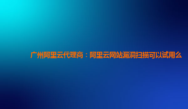 广州阿里云代理商：阿里云网站漏洞扫描可以试用么