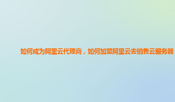 如何成为阿里云代理商，如何加盟阿里云去销售云服务器？