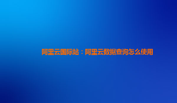 阿里云国际站：阿里云数据查询怎么使用