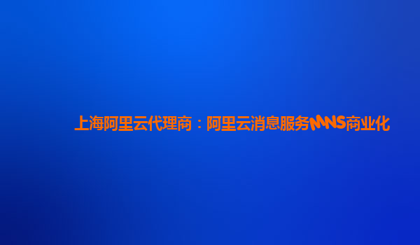 上海阿里云代理商：阿里云消息服务MNS商业化