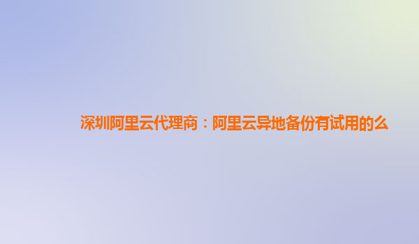 深圳阿里云代理商：阿里云异地备份有试用的么
