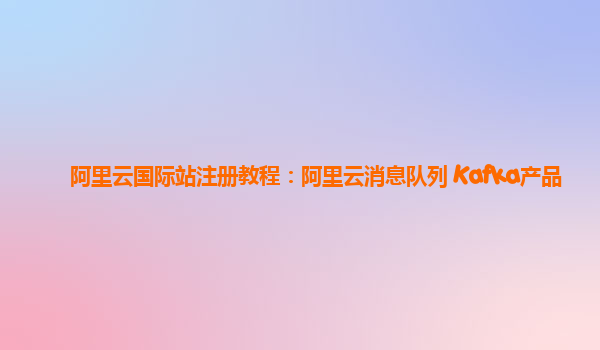 阿里云国际站注册教程：阿里云消息队列 Kafka产品