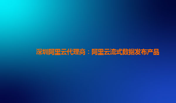 深圳阿里云代理商：阿里云流式数据发布产品