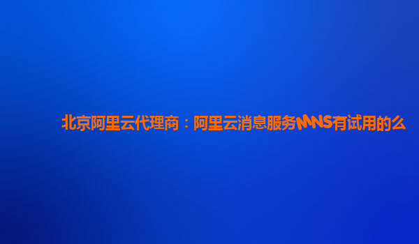 北京阿里云代理商：阿里云消息服务MNS有试用的么
