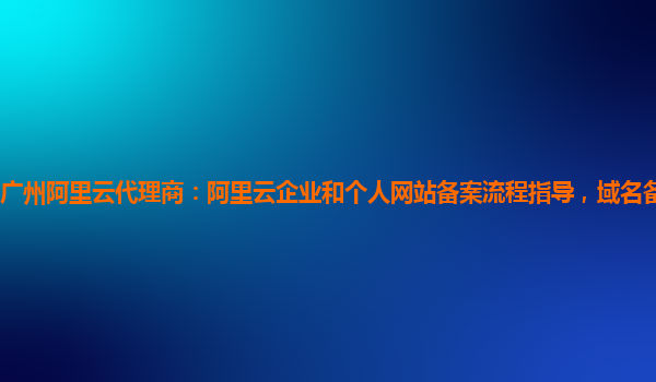 广州阿里云代理商：阿里云企业和个人网站备案流程指导，域名备案服务体验
