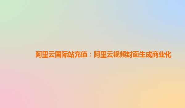 阿里云国际站充值：阿里云视频封面生成商业化