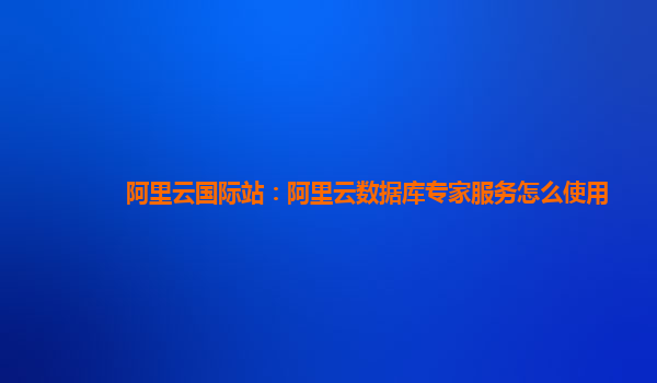 阿里云国际站：阿里云数据库专家服务怎么使用