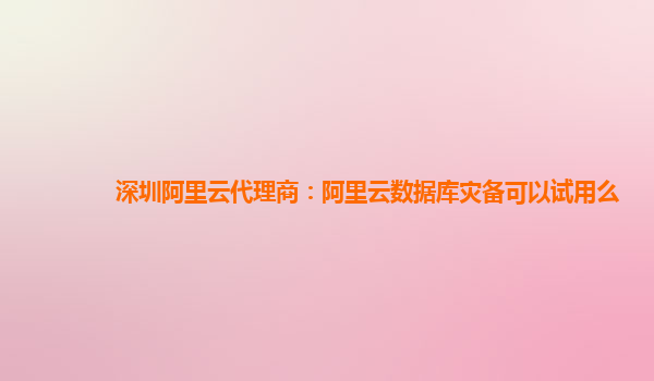 深圳阿里云代理商：阿里云数据库灾备可以试用么