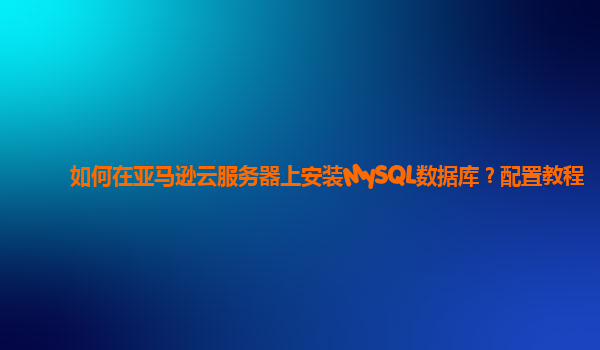 如何在亚马逊云服务器上安装MySQL数据库？配置教程