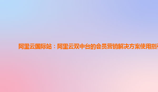 阿里云国际站：阿里云双中台的会员营销解决方案使用指引