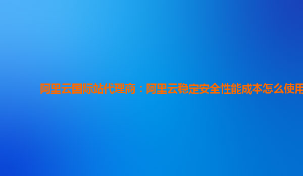阿里云国际站代理商：阿里云稳定安全性能成本怎么使用