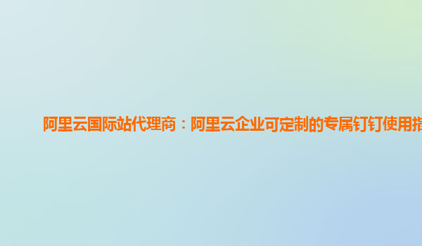 阿里云国际站代理商：阿里云企业可定制的专属钉钉使用指引