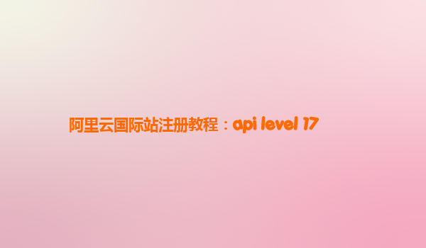阿里云国际站注册教程：api level 17