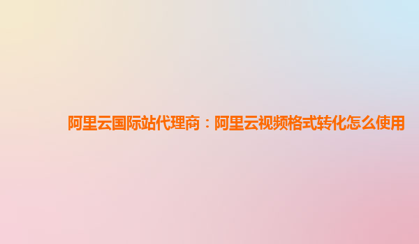 阿里云国际站代理商：阿里云视频格式转化怎么使用