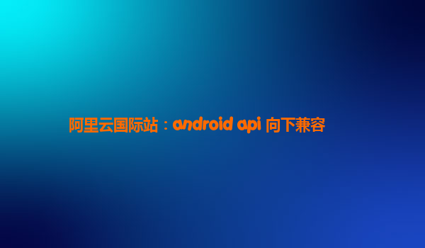 阿里云国际站：android api 向下兼容