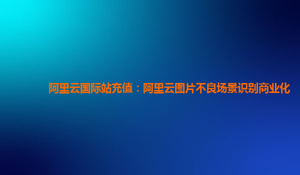 阿里云国际站充值：阿里云图片不良场景识别商业化