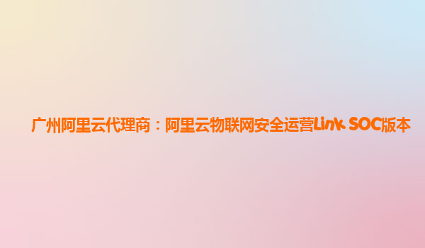 广州阿里云代理商：阿里云物联网安全运营Link SOC版本