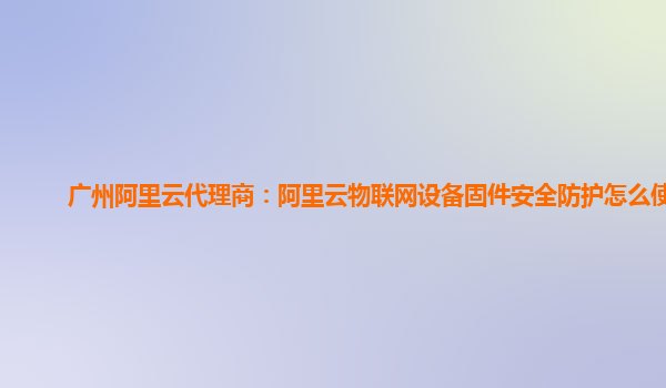 广州阿里云代理商：阿里云物联网设备固件安全防护怎么使用