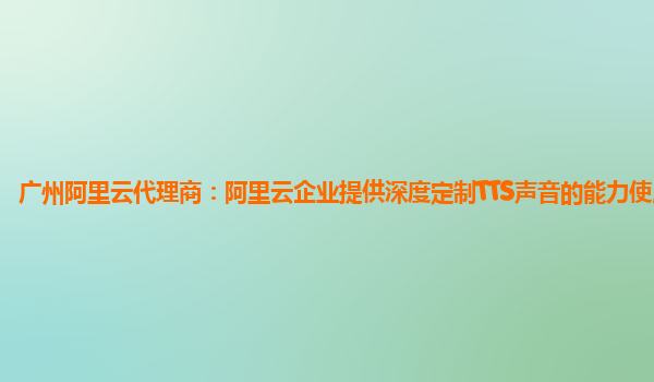 广州阿里云代理商：阿里云企业提供深度定制TTS声音的能力使用指引