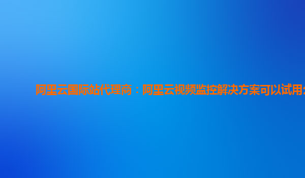 阿里云国际站代理商：阿里云视频监控解决方案可以试用么