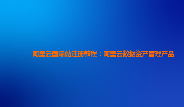 阿里云国际站注册教程：阿里云数据资产管理产品
