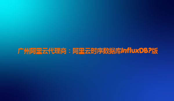广州阿里云代理商：阿里云时序数据库InfluxDB?版