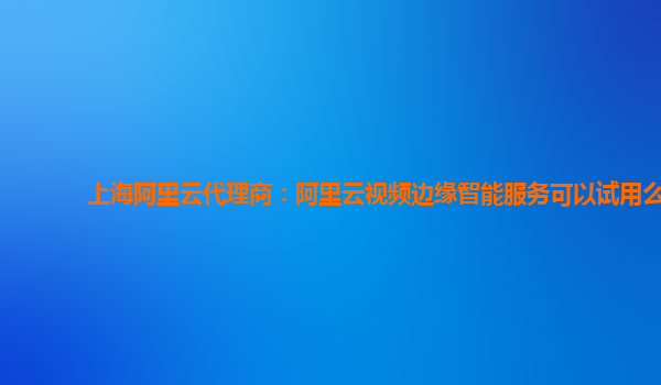 上海阿里云代理商：阿里云视频边缘智能服务可以试用么