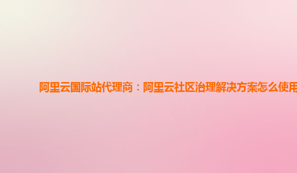 阿里云国际站代理商：阿里云社区治理解决方案怎么使用