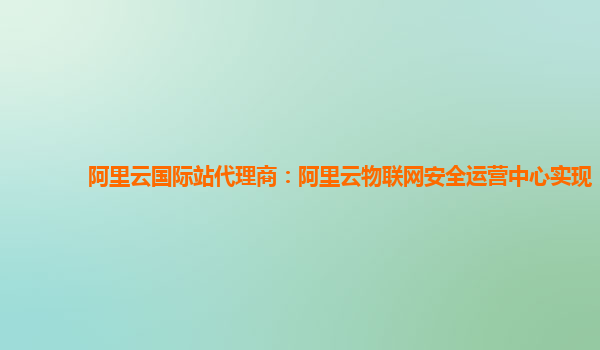 阿里云国际站代理商：阿里云物联网安全运营中心实现