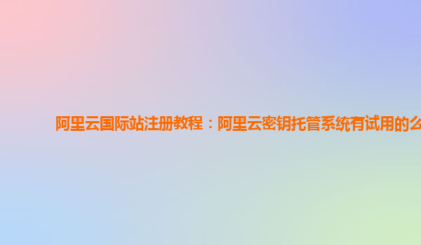 阿里云国际站注册教程：阿里云密钥托管系统有试用的么
