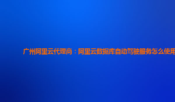 广州阿里云代理商：阿里云数据库自动驾驶服务怎么使用