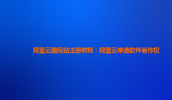 阿里云国际站注册教程：阿里云申请软件著作权