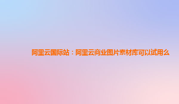 阿里云国际站：阿里云商业图片素材库可以试用么