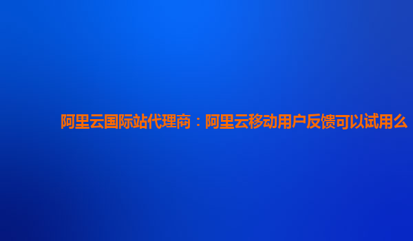阿里云国际站代理商：阿里云移动用户反馈可以试用么