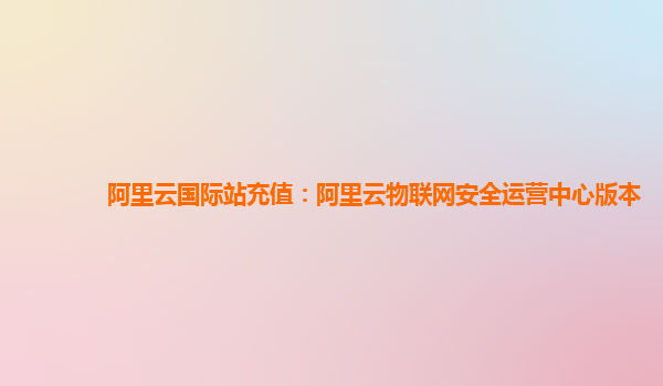 阿里云国际站充值：阿里云物联网安全运营中心版本