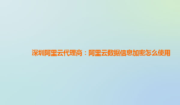 深圳阿里云代理商：阿里云数据信息加密怎么使用