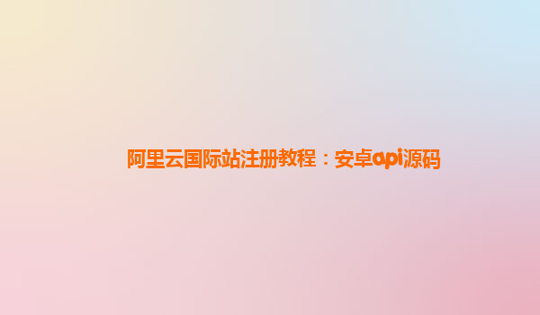 阿里云国际站注册教程：安卓api源码