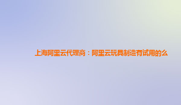 上海阿里云代理商：阿里云玩具制造有试用的么